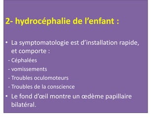 2- hydrocéphalie de l’enfant :
• La symptomatologie est d’installation rapide,
et comporte :
- Céphalées
- vomissements
- Troubles oculomoteurs
- Troubles de la conscience
• Le fond d’œil montre un œdème papillaire
bilatéral.
 