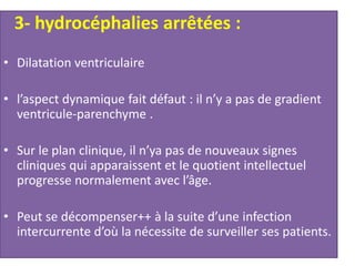 3- hydrocéphalies arrêtées :
• Dilatation ventriculaire
• l’aspect dynamique fait défaut : il n’y a pas de gradient
ventricule-parenchyme .
• Sur le plan clinique, il n’ya pas de nouveaux signes
cliniques qui apparaissent et le quotient intellectuel
progresse normalement avec l’âge.
• Peut se décompenser++ à la suite d’une infection
intercurrente d’où la nécessite de surveiller ses patients.
 