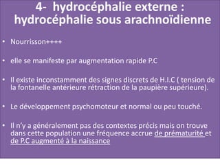 4- hydrocéphalie externe :
hydrocéphalie sous arachnoïdienne
• Nourrisson++++
• elle se manifeste par augmentation rapide P.C
• Il existe inconstamment des signes discrets de H.I.C ( tension de
la fontanelle antérieure rétraction de la paupière supérieure).
• Le développement psychomoteur et normal ou peu touché.
• Il n’y a généralement pas des contextes précis mais on trouve
dans cette population une fréquence accrue de prématurité et
de P.C augmenté à la naissance
 