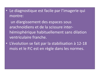 • Le diagnostique est facile par l’imagerie qui
montre:
un élargissement des espaces sous
arachnoïdiens et de la scissure inter-
hémisphérique habituellement sans dilation
ventriculaire franche.
• L’évolution se fait par la stabilisation à 12-18
mois et le P.C est en règle dans les normes.
 