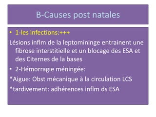 B-Causes post natales
• 1-les infections:+++
Lésions inflm de la leptomininge entrainent une
fibrose interstitielle et un blocage des ESA et
des Citernes de la bases
• 2-Hémorragie méningée:
*Aigue: Obst mécanique à la circulation LCS
*tardivement: adhérences inflm ds ESA
 
