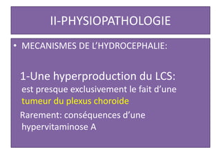 II-PHYSIOPATHOLOGIE
• MECANISMES DE L’HYDROCEPHALIE:
1-Une hyperproduction du LCS:
est presque exclusivement le fait d’une
tumeur du plexus choroide
Rarement: conséquences d’une
hypervitaminose A
 