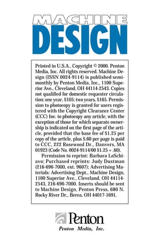 Printed in U.S.A., Copyright © 2000. Penton
Media, Inc. All rights reserved. Machine De-
sign (ISSN 0024-9114) is published semi-
monthly by Penton Media, Inc., 1100 Supe-
rior Ave., Cleveland, OH 44114-2543. Copies
not qualified for domestic requester circula-
tion: one year, $105; two years, $165. Permis-
sion to photocopy is granted for users regis-
tered with the Copyright Clearance Center
(CCC) Inc. to photocopy any article, with the
exception of those for which separate owner-
ship is indicated on the first page of the arti-
cle, provided that the base fee of $1.25 per
copy of the article, plus $.60 per page is paid
to CCC, 222 Rosewood Dr., Danvers, MA
01923 (Code No. 0024-9114/00 $1.25 + .60).
   Permission to reprint: Barbara LoSchi-
avo; Purchased reprints: Judy Dustman
(216-696-7000, ext. 9607); Advertising Ma-
terials: Advertising Dept., Machine Design,
1100 Superior Ave., Cleveland, OH 44114-
2543, 216-696-7000. Inserts should be sent
to Machine Design, Penton Press, 680 N.
Rocky River Dr., Berea, OH 44017-1691.
 