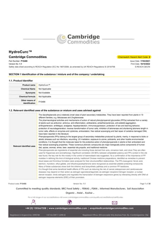 HydroCurc™
Cambridge Commodities Chemwatch Hazard Alert Code: 2
Part Number: P10489
Version No: 1.1
Safety data sheet according to REACH Regulation (EC) No 1907/2006, as amended by UK REACH Regulations SI 2019/758
Issue Date: 17/03/2021
Print Date: 16/10/2022
S.REACH.GB.EN
SECTION 1 Identification of the substance / mixture and of the company / undertaking
1.1. Product Identifier
Product name HydroCurc™
Chemical Name Not Applicable
Synonyms Not Available
Chemical formula Not Applicable
Other means of
identification
P10489
1.2. Relevant identified uses of the substance or mixture and uses advised against
Relevant identified uses
The diarylheptanoids are a relatively small class of plant secondary metabolites. They have been reported from plants in 10
different families, e.g. Betulaceae and Zingiberaceae.
The pharmacological activities and mechanisms of action of natural phenylpropanoid glycosides (PPGs) extracted from a variety
of plants such as antitumor, antivirus, anti-inflammation, antibacteria, antiartherosclerosis, anti-platelet-aggregation,
antihypertension, antifatigue, analgesia, hepatoprotection, immunosuppression, protection of sex and learning behavior,
protection of neurodegeneration, reverse transformation of tumor cells, inhibition of telomerase and shortening telomere length in
tumor cells, effects on enzymes and cytokines, antioxidation, free radical scavenging and fast repair of oxidative damaged DNA,
have been reported in the literature.
Phenylpropanoids (PPs) belong to the largest group of secondary metabolites produced by plants, mainly, in response to biotic or
abiotic stresses such as infections, wounding, UV irradiation, exposure to ozone, pollutants, and other hostile environmental
conditions. It is thought that the molecular basis for the protective action of phenylpropanoids in plants is their antioxidant and
free radical scavenging properties. These numerous phenolic compounds are major biologically active components of human
diet, spices, aromas, wines, beer, essential oils,propolis, and traditional medicine.
Phenylpropanoids are ingredients of essential oils including those derived from anis, cinnamon bark, and clove They are often
used for fragrances and aromatherapy. Significant correlation (54-86%) between antiplatelet potency and PPs content in the oils
was found, the key role for this moiety in the control of haemostasis was suggested. As a confirmation of the importance of PP
moieties in defining this kind of biological activity, traditional Chinese medicine preparations, identified as remedies to prevent
blood stasis and thrombus formation were analyzed for their structure/effect relationships. The PPs isoeugenol, ferulic acid,
elemicin, myristicin, ethyl gallate, and dihydroxyacetophenone were recognized as essential platelet protecting compounds.
Many of these substances share both the shikimic acid biosynthetic pathway and a common PP backbone.
It is thought that some beneficial health effects of PPs such as reducing the risk of cancer,osteoporosis and cardiovascular
diseases may depend on their action as estrogen agonists/antagonists via estrogen receptors Estrogen receptor, a nuclear
steroid receptor, binds estrogens and regulates the transcription of estrogen-responsive genes by interacting directly with DNA at
estrogen response elements (ERE) of their promoters.
Product code: P10489 Version No: 1.1 Page 1 of 38
 