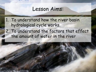 Lesson Aims:
1. To understand how the river basin
hydrological cycle works.
2. To understand the factors that effect
the amount of water in the river
 