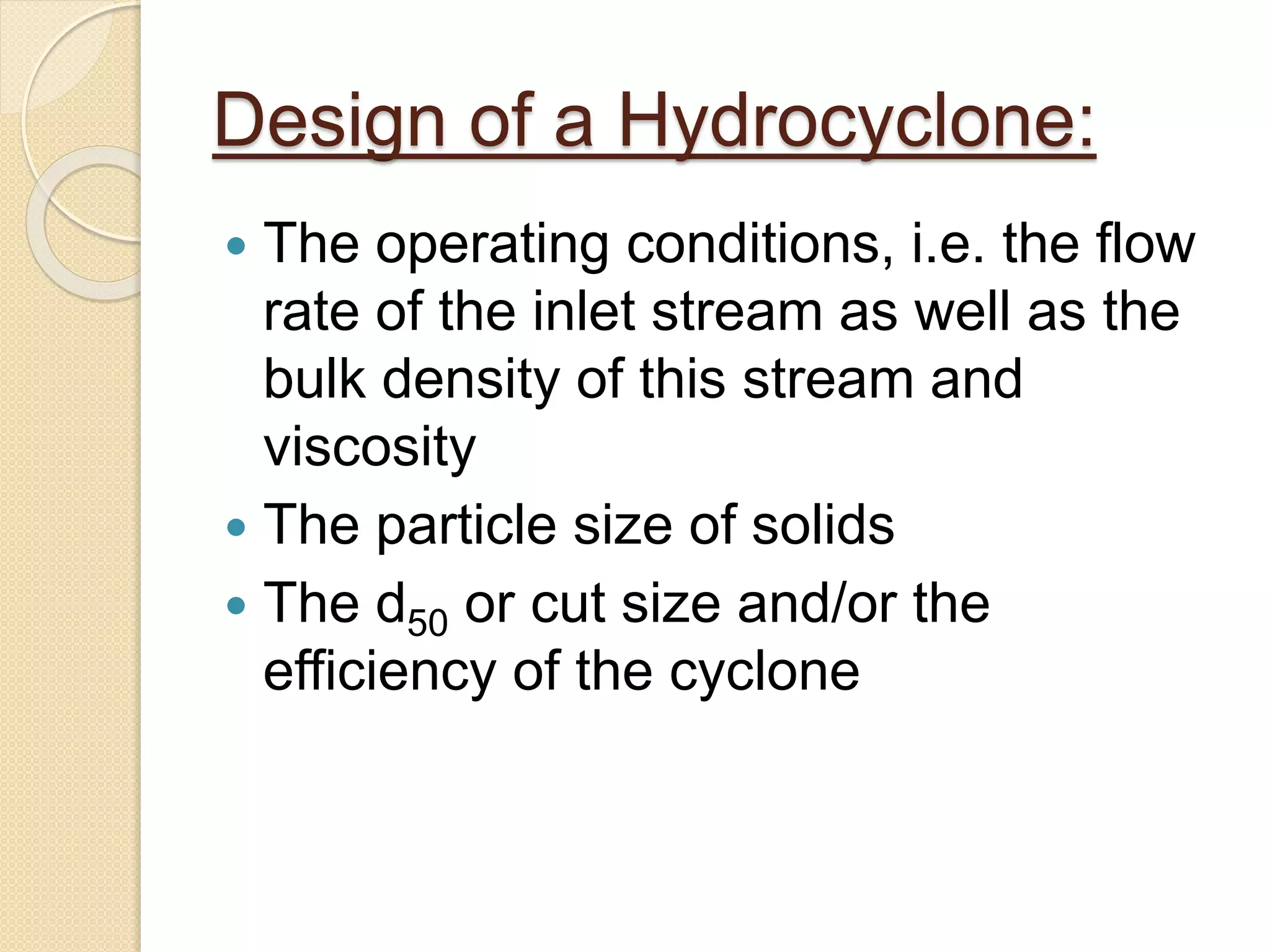 Design of a Hydrocyclone:
 The operating conditions, i.e. the flow
rate of the inlet stream as well as the
bulk density of this stream and
viscosity
 The particle size of solids
 The d50 or cut size and/or the
efficiency of the cyclone
 
