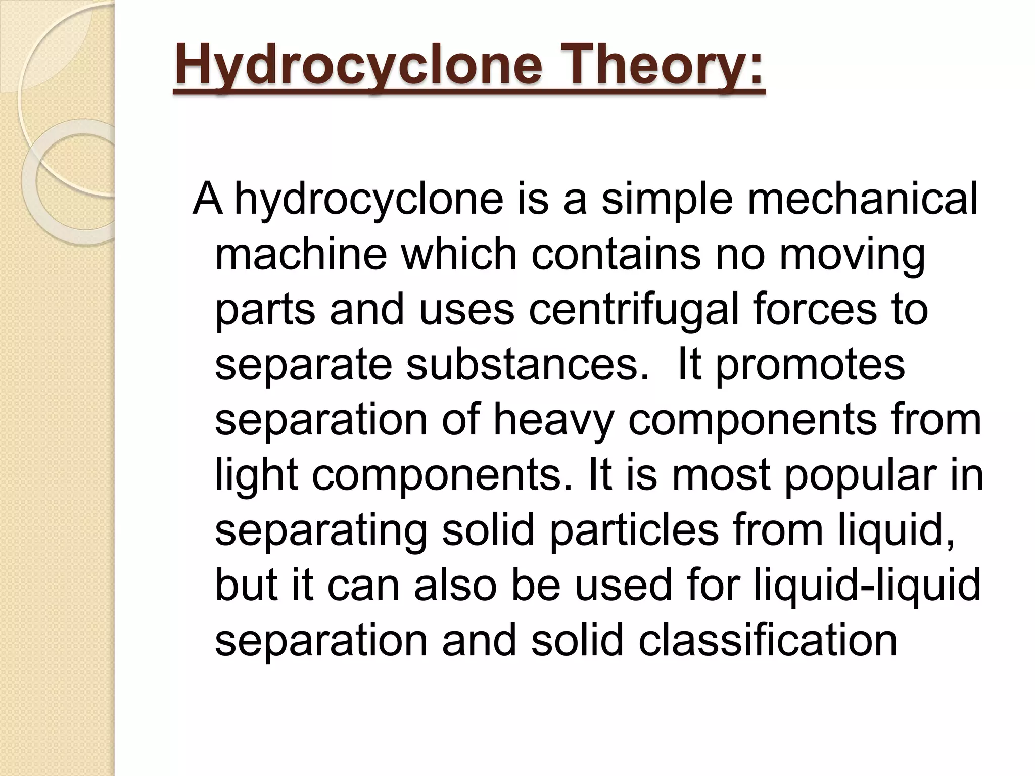 Hydrocyclone Theory:
A hydrocyclone is a simple mechanical
machine which contains no moving
parts and uses centrifugal forces to
separate substances. It promotes
separation of heavy components from
light components. It is most popular in
separating solid particles from liquid,
but it can also be used for liquid-liquid
separation and solid classification
 