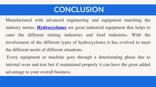 Manufactured with advanced engineering and equipment matching the
industry norms, Hydrocyclones are great industrial equipment that helps to
cater the different mining industries and food industries. With the
involvement of the different types of hydrocyclones it has evolved to meet
the different needs of different situations.
Every equipment or machine goes through a deteriorating phase due to
internal wear and tear but if maintained properly it can have the great added
advantage to your overall business.
CONCLUSION
 
