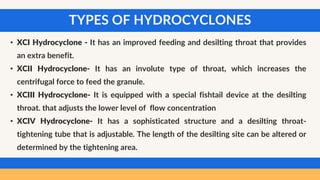 TYPES OF HYDROCYCLONES
• XCI Hydrocyclone - It has an improved feeding and desilting throat that provides
an extra benefit.
• XCII Hydrocyclone- It has an involute type of throat, which increases the
centrifugal force to feed the granule.
• XCIII Hydrocyclone- It is equipped with a special fishtail device at the desilting
throat. that adjusts the lower level of flow concentration
• XCIV Hydrocyclone- It has a sophisticated structure and a desilting throat-
tightening tube that is adjustable. The length of the desilting site can be altered or
determined by the tightening area.
 