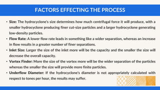 FACTORS EFFECTING THE PROCESS
• Size: The hydrocyclone's size determines how much centrifugal force it will produce, with a
smaller hydrocyclone producing finer cut-size particles and a larger hydrocyclone generating
low-density particles.
• Flow Rate: A lower flow rate leads in something like a wider separation, whereas an increase
in flow results in a greater number of finer separations.
• Inlet Size: Larger the size of the inlet more will be the capacity and the smaller the size will
decrease the overall capacity.
• Vortex Finder: More the size of the vortex more will be the wider separation of the particles
whereas the smaller the size will provide more finite particles.
• Underflow Diameter: If the hydrocyclone's diameter is not appropriately calculated with
respect to tones per hour, the results may suffer.
 