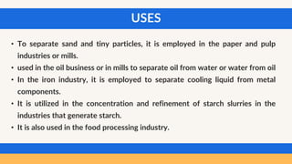 USES
• To separate sand and tiny particles, it is employed in the paper and pulp
industries or mills.
• used in the oil business or in mills to separate oil from water or water from oil
• In the iron industry, it is employed to separate cooling liquid from metal
components.
• It is utilized in the concentration and refinement of starch slurries in the
industries that generate starch.
• It is also used in the food processing industry.
 