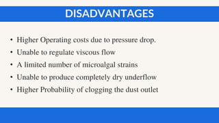 • Higher Operating costs due to pressure drop.
• Unable to regulate viscous flow
• A limited number of microalgal strains
• Unable to produce completely dry underflow
• Higher Probability of clogging the dust outlet
DISADVANTAGES
 