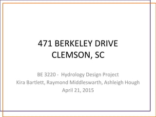 471 BERKELEY DRIVE
CLEMSON, SC
BE 3220 - Hydrology Design Project
Kira Bartlett, Raymond Middleswarth, Ashleigh Hough
April 21, 2015
 
