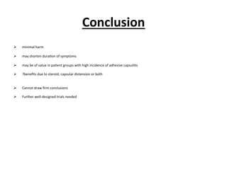 Conclusion	
  
!  minimal	
  harm	
  
!  may	
  shorten	
  dura.on	
  of	
  symptoms	
  
!  may	
  be	
  of	
  value	
  in	
  pa.ent	
  groups	
  with	
  high	
  incidence	
  of	
  adhesive	
  capsuli.s	
  
!  ?beneﬁts	
  due	
  to	
  steroid,	
  capsular	
  distension	
  or	
  both	
  
!  Cannot	
  draw	
  ﬁrm	
  conclusions	
  
!  Further	
  well-­‐designed	
  trials	
  needed	
  
 