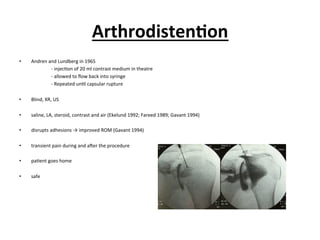 Arthrodisten;on	
  
•  Andren	
  and	
  Lundberg	
  in	
  1965	
  	
  
	
   	
  -­‐	
  injec.on	
  of	
  20	
  ml	
  contrast	
  medium	
  in	
  theatre	
  
	
   	
  -­‐	
  allowed	
  to	
  ﬂow	
  back	
  into	
  syringe	
  
	
   	
  -­‐	
  Repeated	
  un.l	
  capsular	
  rupture	
  	
  
•  Blind,	
  XR,	
  US	
  
•  saline,	
  LA,	
  steroid,	
  contrast	
  and	
  air	
  (Ekelund	
  1992;	
  Fareed	
  1989;	
  Gavant	
  1994)	
  
•  disrupts	
  adhesions	
  →	
  improved	
  ROM	
  (Gavant	
  1994)	
  
•  transient	
  pain	
  during	
  and	
  aier	
  the	
  procedure	
  
	
  
•  pa.ent	
  goes	
  home	
  
•  safe	
  	
  
 