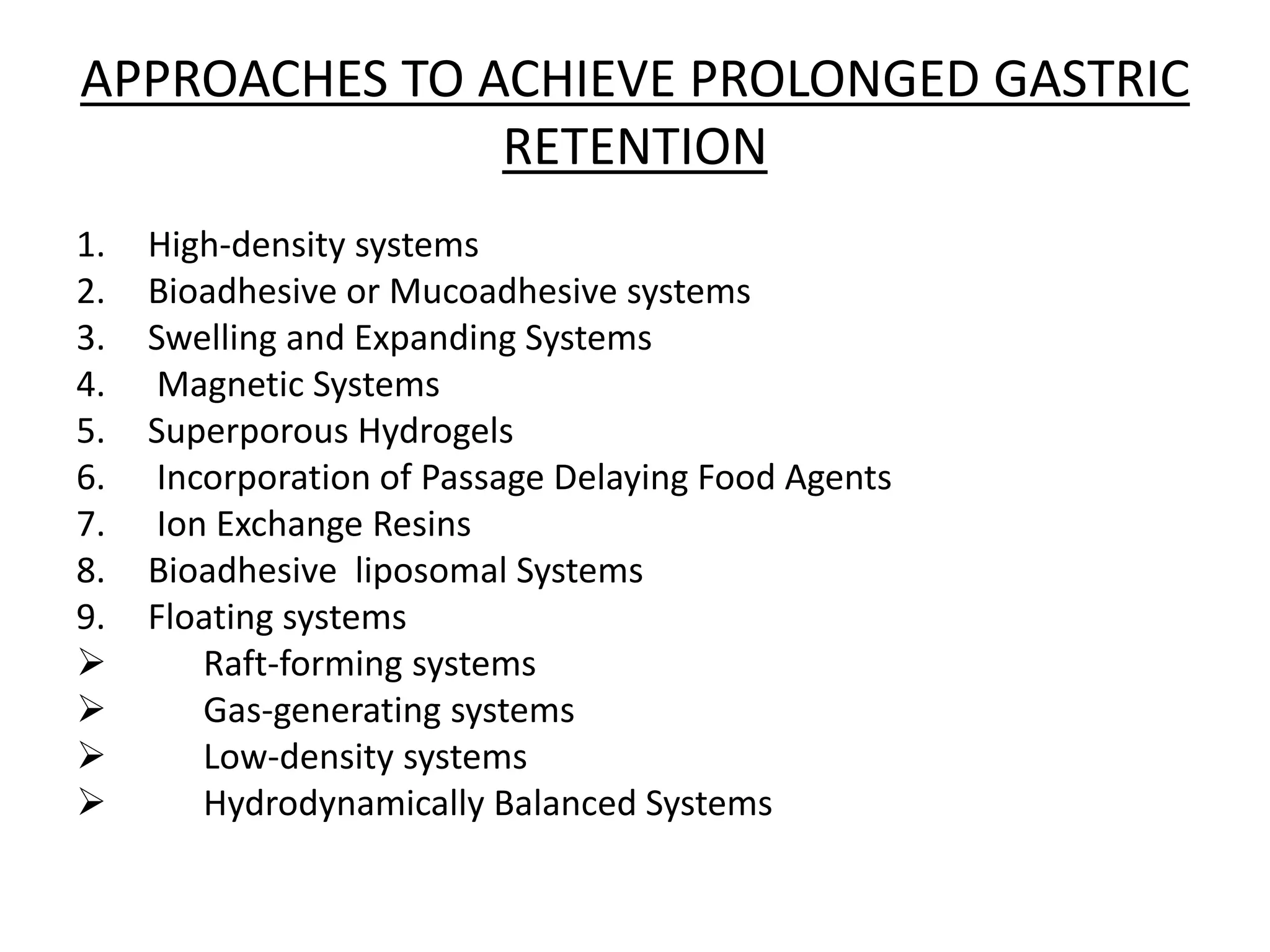 APPROACHES TO ACHIEVE PROLONGED GASTRIC 
RETENTION 
1. High-density systems 
2. Bioadhesive or Mucoadhesive systems 
3. Swelling and Expanding Systems 
4. Magnetic Systems 
5. Superporous Hydrogels 
6. Incorporation of Passage Delaying Food Agents 
7. Ion Exchange Resins 
8. Bioadhesive liposomal Systems 
9. Floating systems 
 Raft-forming systems 
 Gas-generating systems 
 Low-density systems 
 Hydrodynamically Balanced Systems 
 