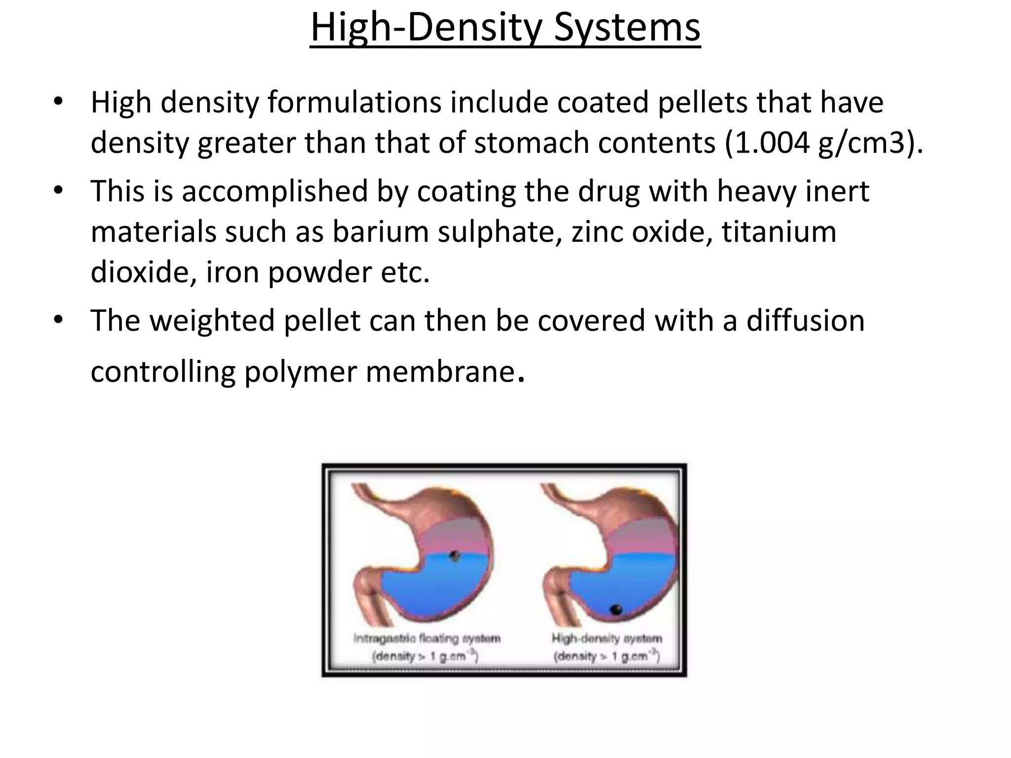 High-Density Systems 
• High density formulations include coated pellets that have 
density greater than that of stomach contents (1.004 g/cm3). 
• This is accomplished by coating the drug with heavy inert 
materials such as barium sulphate, zinc oxide, titanium 
dioxide, iron powder etc. 
• The weighted pellet can then be covered with a diffusion 
controlling polymer membrane. 
 