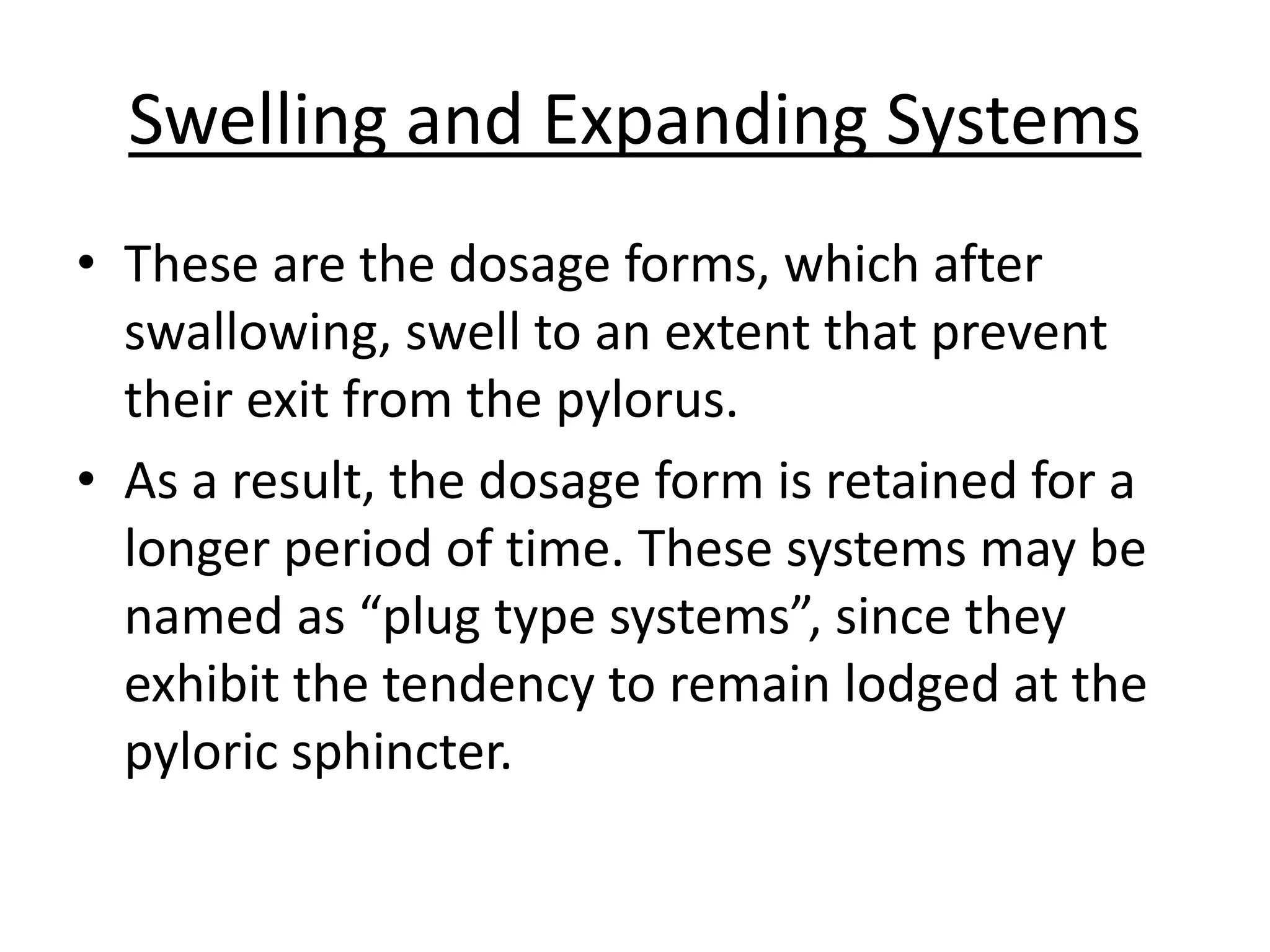 Swelling and Expanding Systems 
• These are the dosage forms, which after 
swallowing, swell to an extent that prevent 
their exit from the pylorus. 
• As a result, the dosage form is retained for a 
longer period of time. These systems may be 
named as “plug type systems”, since they 
exhibit the tendency to remain lodged at the 
pyloric sphincter. 
 