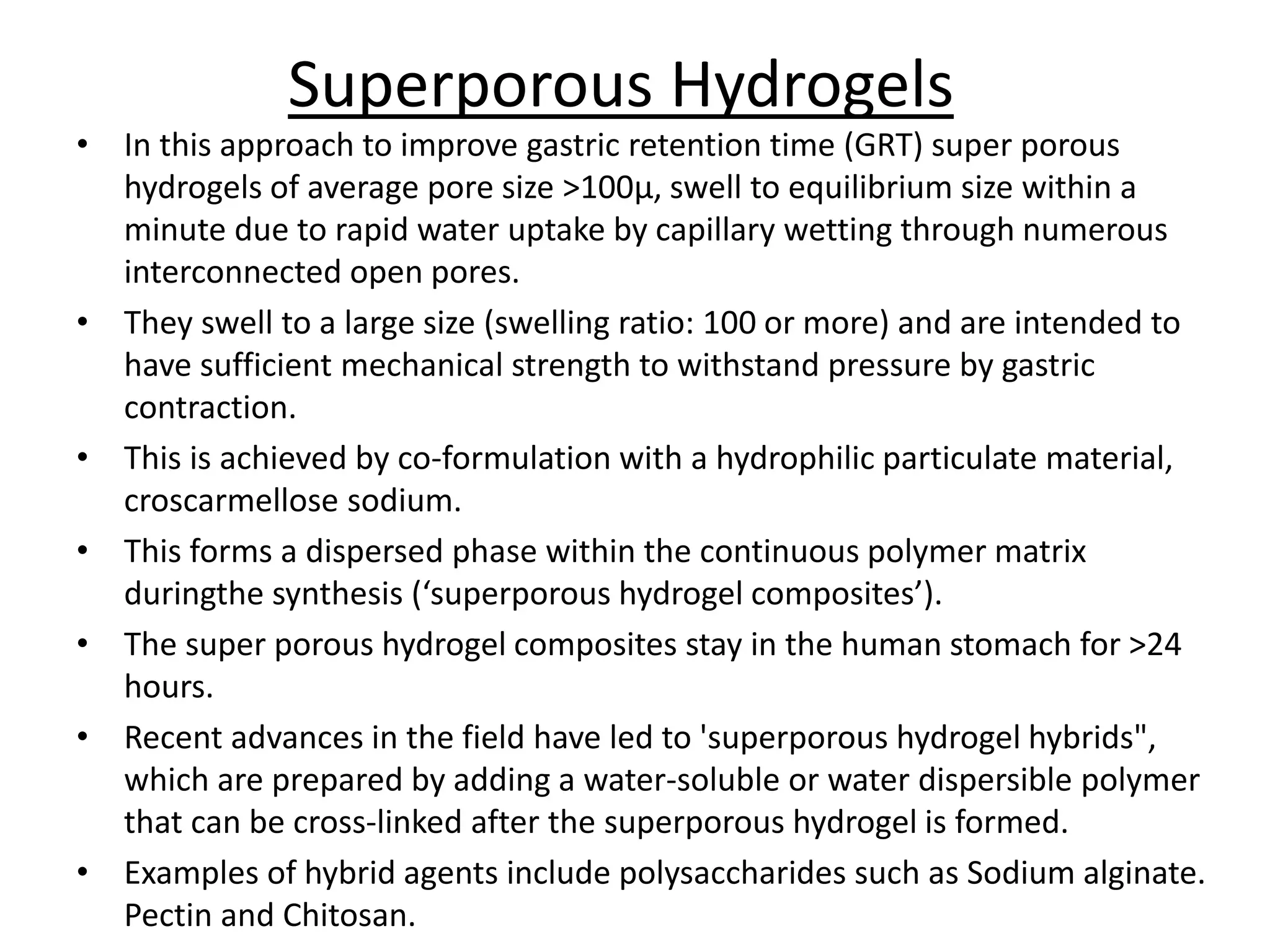 Superporous Hydrogels 
• In this approach to improve gastric retention time (GRT) super porous 
hydrogels of average pore size >100μ, swell to equilibrium size within a 
minute due to rapid water uptake by capillary wetting through numerous 
interconnected open pores. 
• They swell to a large size (swelling ratio: 100 or more) and are intended to 
have sufficient mechanical strength to withstand pressure by gastric 
contraction. 
• This is achieved by co-formulation with a hydrophilic particulate material, 
croscarmellose sodium. 
• This forms a dispersed phase within the continuous polymer matrix 
duringthe synthesis (‘superporous hydrogel composites’). 
• The super porous hydrogel composites stay in the human stomach for >24 
hours. 
• Recent advances in the field have led to 'superporous hydrogel hybrids", 
which are prepared by adding a water-soluble or water dispersible polymer 
that can be cross-linked after the superporous hydrogel is formed. 
• Examples of hybrid agents include polysaccharides such as Sodium alginate. 
Pectin and Chitosan. 
 