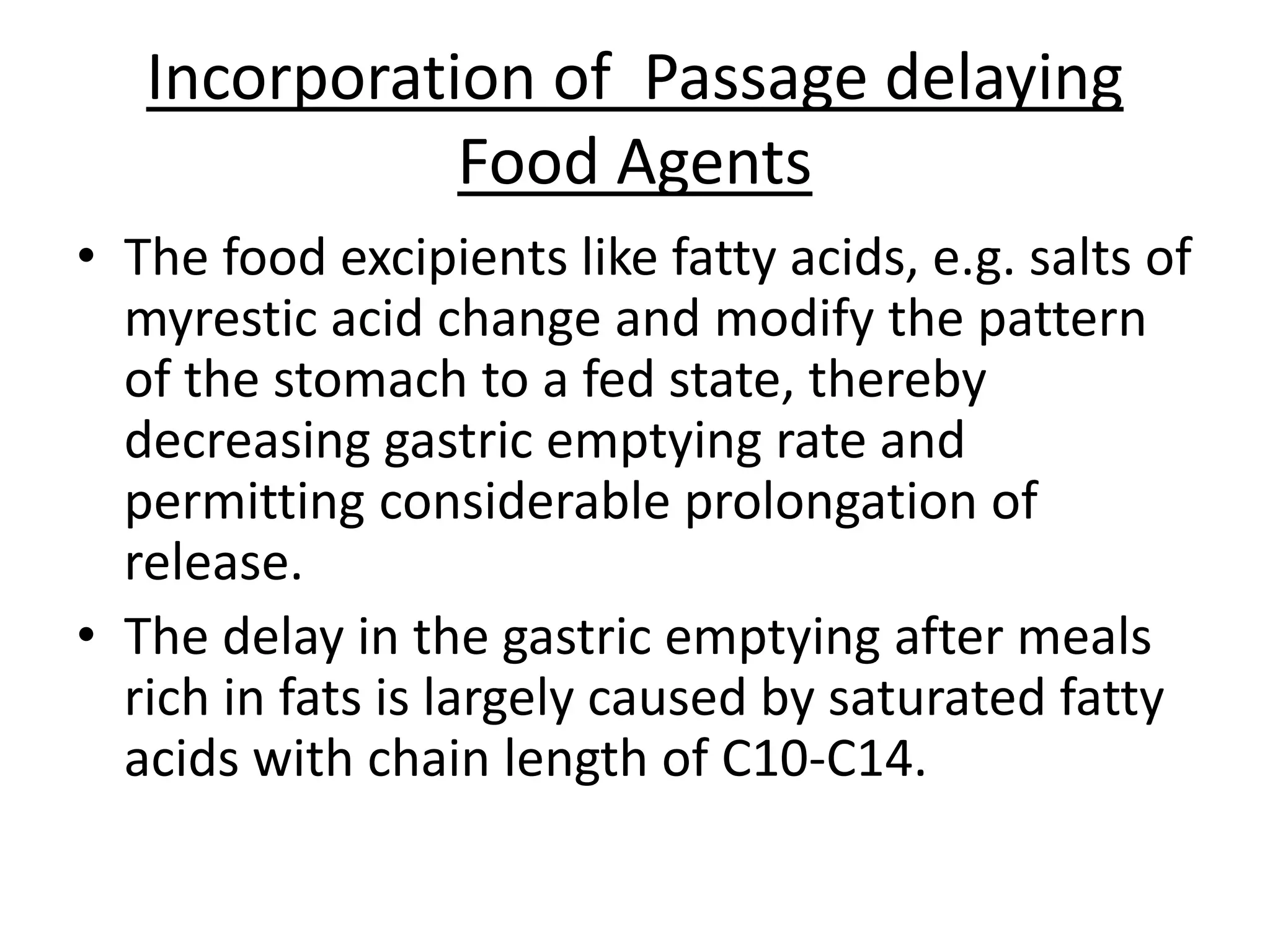 Incorporation of Passage delaying 
Food Agents 
• The food excipients like fatty acids, e.g. salts of 
myrestic acid change and modify the pattern 
of the stomach to a fed state, thereby 
decreasing gastric emptying rate and 
permitting considerable prolongation of 
release. 
• The delay in the gastric emptying after meals 
rich in fats is largely caused by saturated fatty 
acids with chain length of C10-C14. 
 