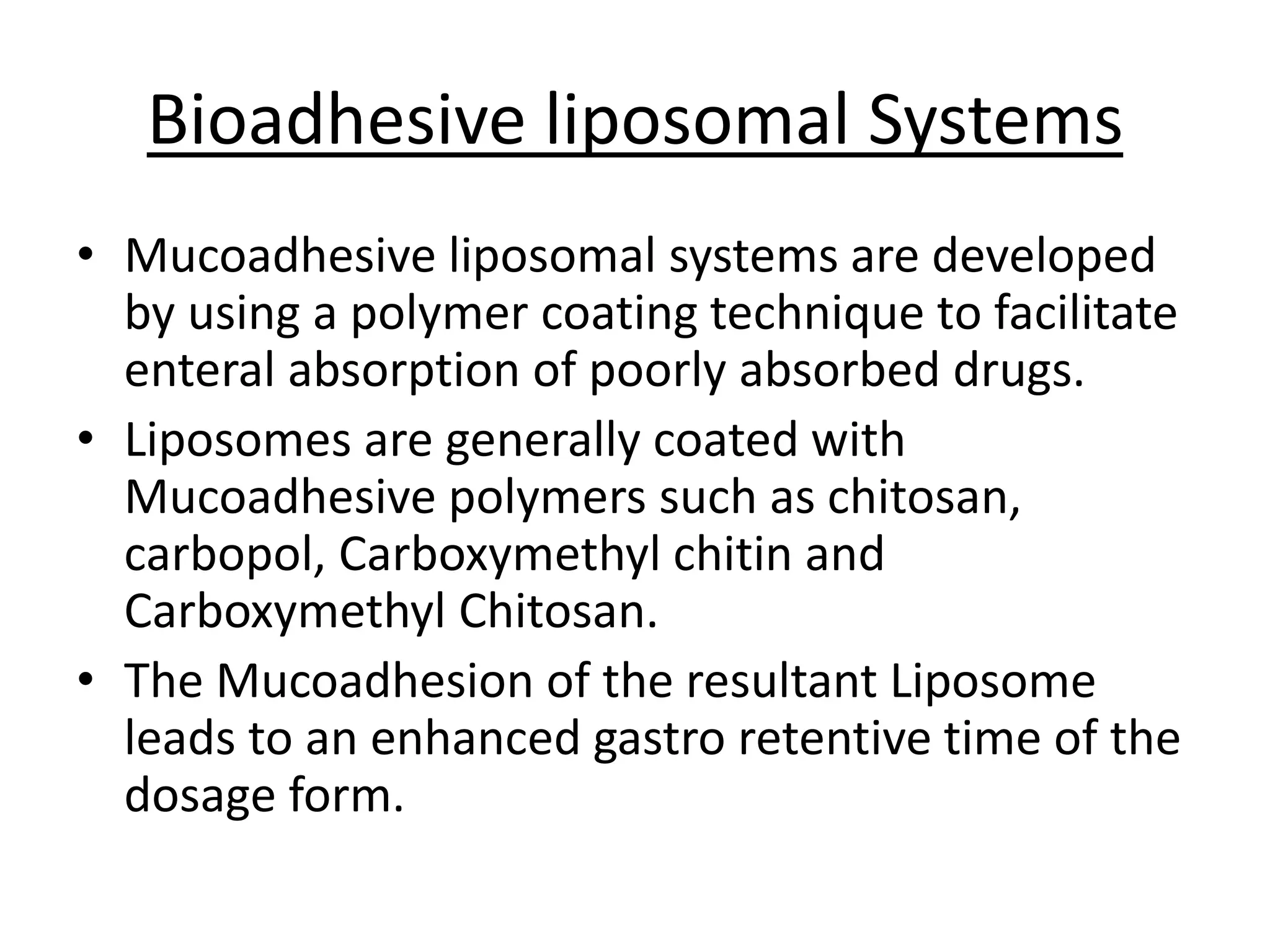 Bioadhesive liposomal Systems 
• Mucoadhesive liposomal systems are developed 
by using a polymer coating technique to facilitate 
enteral absorption of poorly absorbed drugs. 
• Liposomes are generally coated with 
Mucoadhesive polymers such as chitosan, 
carbopol, Carboxymethyl chitin and 
Carboxymethyl Chitosan. 
• The Mucoadhesion of the resultant Liposome 
leads to an enhanced gastro retentive time of the 
dosage form. 
 