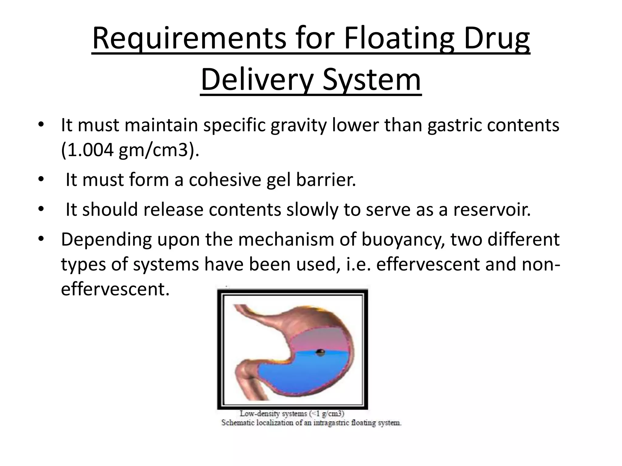 Requirements for Floating Drug 
Delivery System 
• It must maintain specific gravity lower than gastric contents 
(1.004 gm/cm3). 
• It must form a cohesive gel barrier. 
• It should release contents slowly to serve as a reservoir. 
• Depending upon the mechanism of buoyancy, two different 
types of systems have been used, i.e. effervescent and non-effervescent. 
 