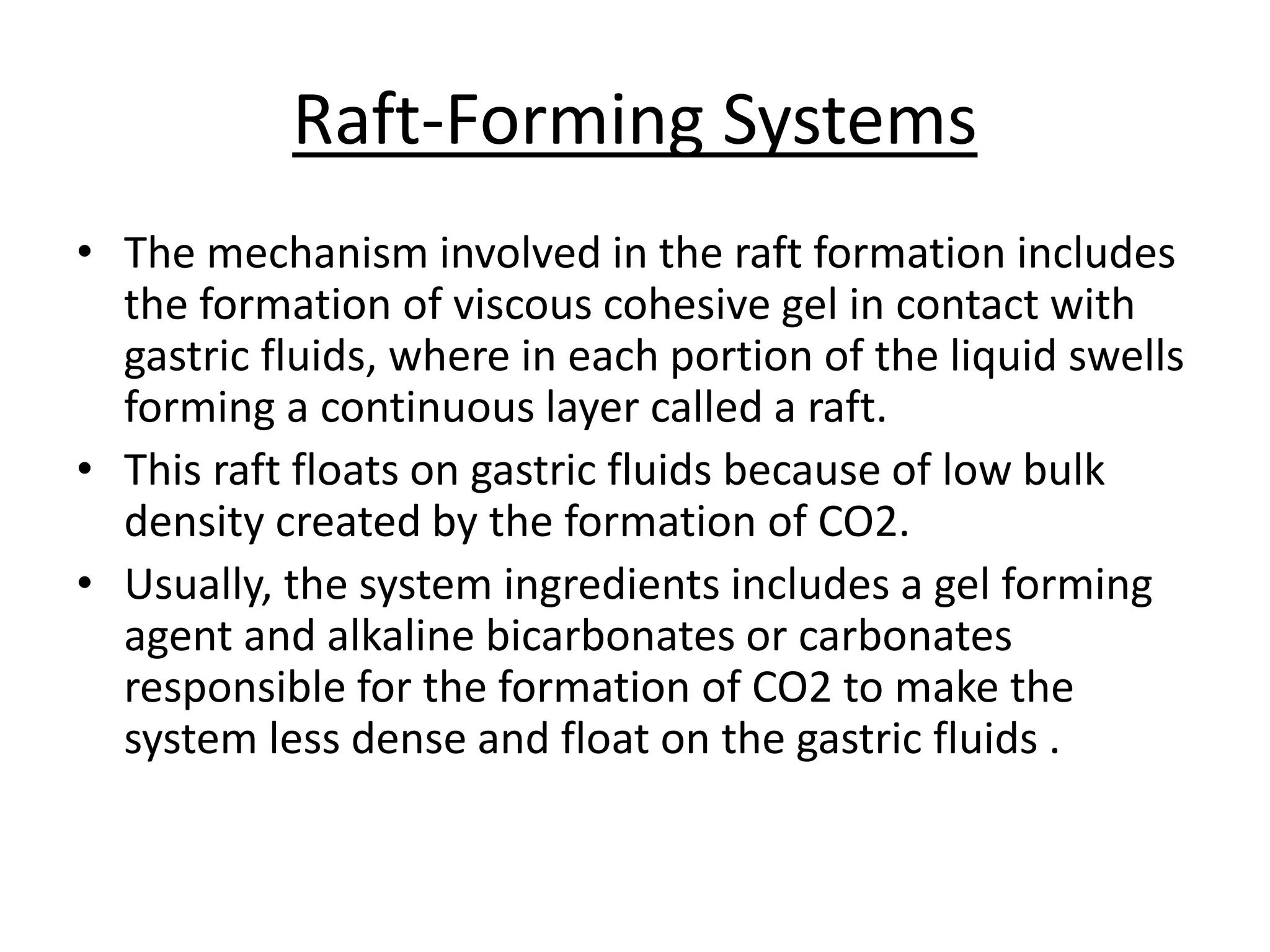Raft-Forming Systems 
• The mechanism involved in the raft formation includes 
the formation of viscous cohesive gel in contact with 
gastric fluids, where in each portion of the liquid swells 
forming a continuous layer called a raft. 
• This raft floats on gastric fluids because of low bulk 
density created by the formation of CO2. 
• Usually, the system ingredients includes a gel forming 
agent and alkaline bicarbonates or carbonates 
responsible for the formation of CO2 to make the 
system less dense and float on the gastric fluids . 
 