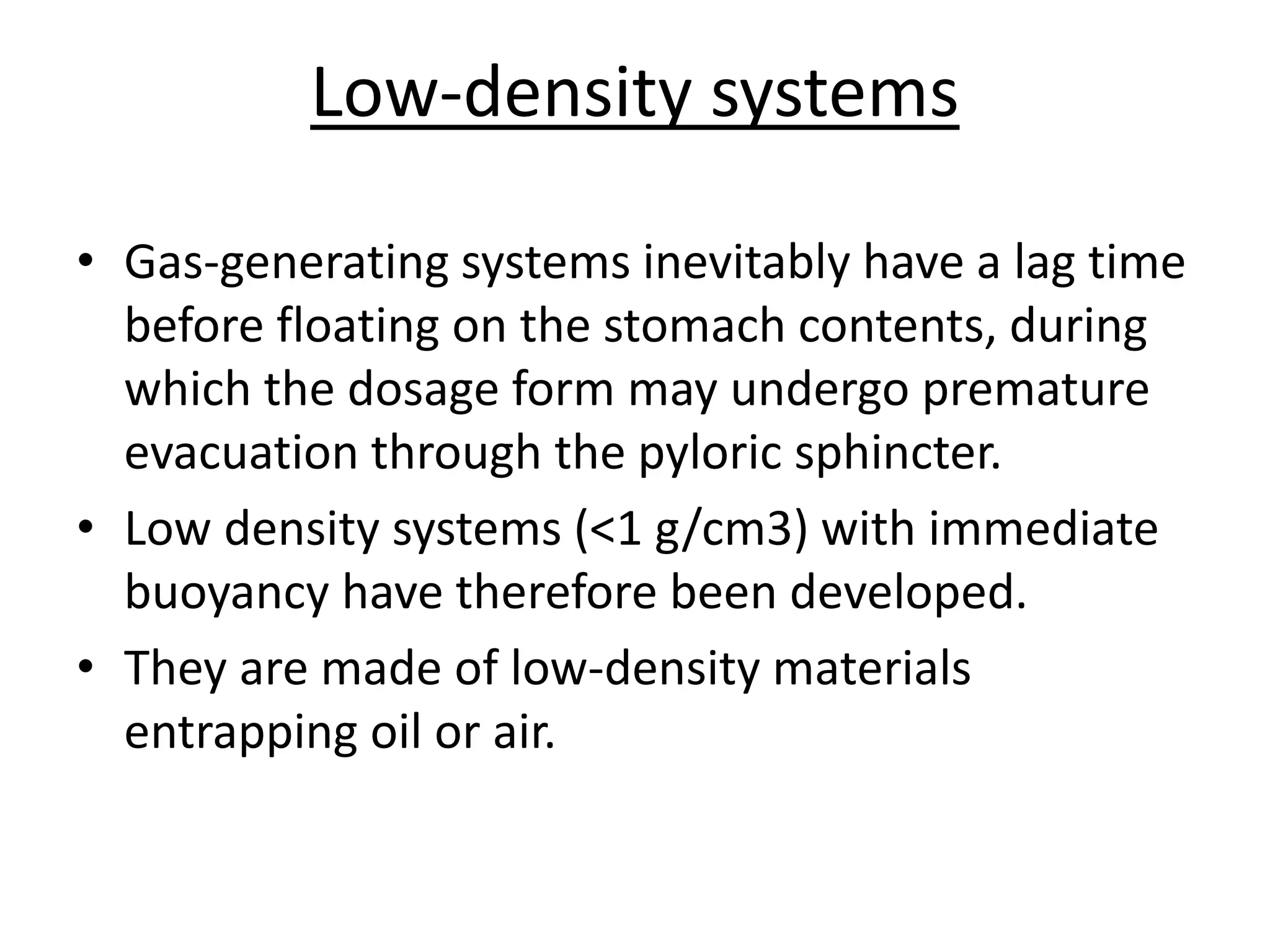 Low-density systems 
• Gas-generating systems inevitably have a lag time 
before floating on the stomach contents, during 
which the dosage form may undergo premature 
evacuation through the pyloric sphincter. 
• Low density systems (<1 g/cm3) with immediate 
buoyancy have therefore been developed. 
• They are made of low-density materials 
entrapping oil or air. 
 