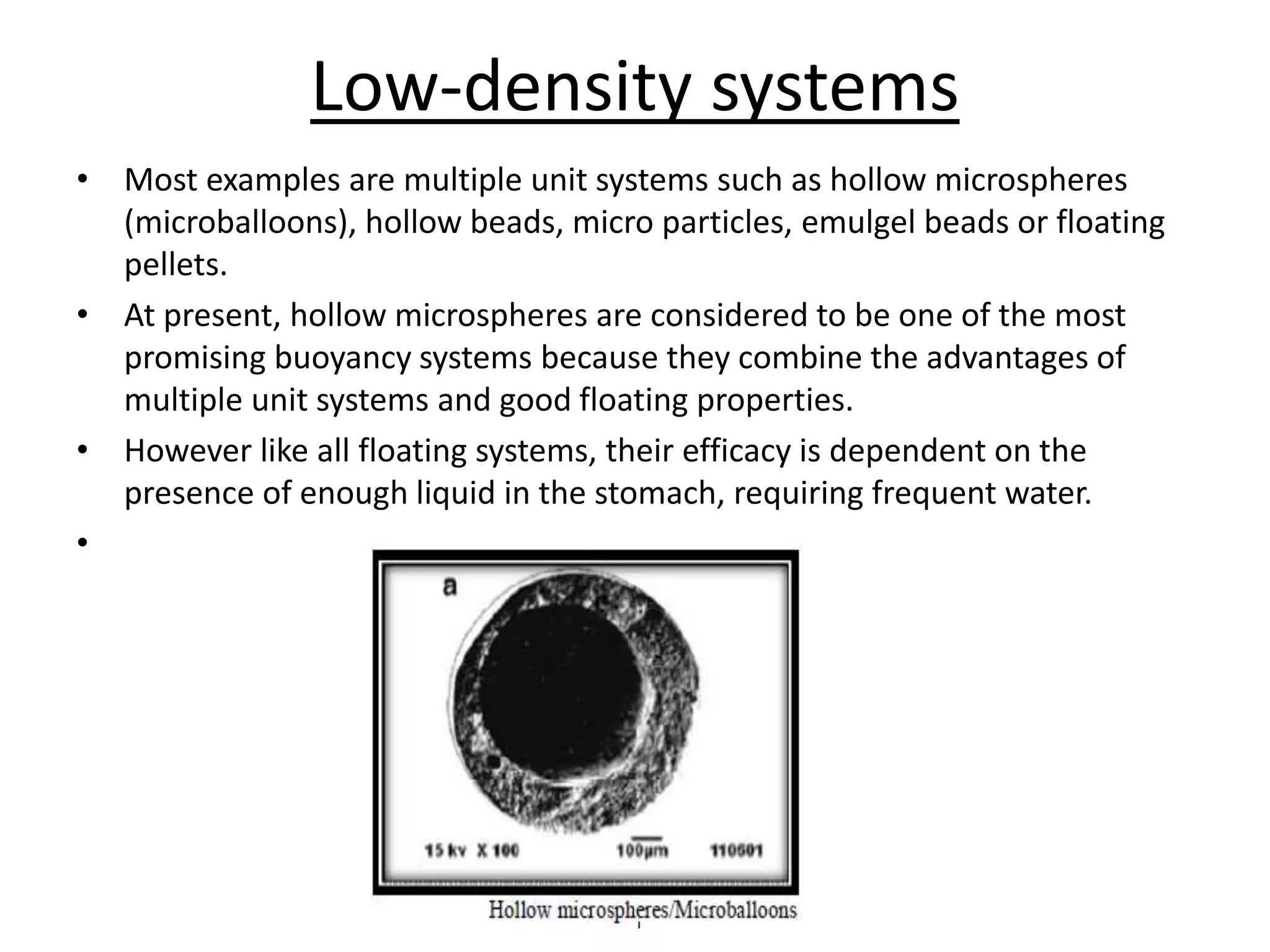 Low-density systems 
• Most examples are multiple unit systems such as hollow microspheres 
(microballoons), hollow beads, micro particles, emulgel beads or floating 
pellets. 
• At present, hollow microspheres are considered to be one of the most 
promising buoyancy systems because they combine the advantages of 
multiple unit systems and good floating properties. 
• However like all floating systems, their efficacy is dependent on the 
presence of enough liquid in the stomach, requiring frequent water. 
• 
 