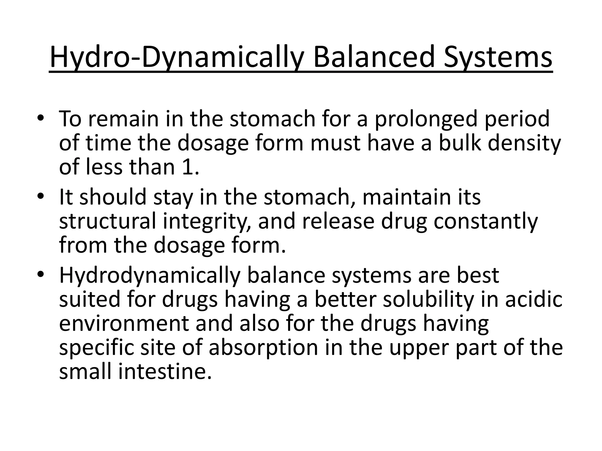 Hydro-Dynamically Balanced Systems 
• To remain in the stomach for a prolonged period 
of time the dosage form must have a bulk density 
of less than 1. 
• It should stay in the stomach, maintain its 
structural integrity, and release drug constantly 
from the dosage form. 
• Hydrodynamically balance systems are best 
suited for drugs having a better solubility in acidic 
environment and also for the drugs having 
specific site of absorption in the upper part of the 
small intestine. 
 
