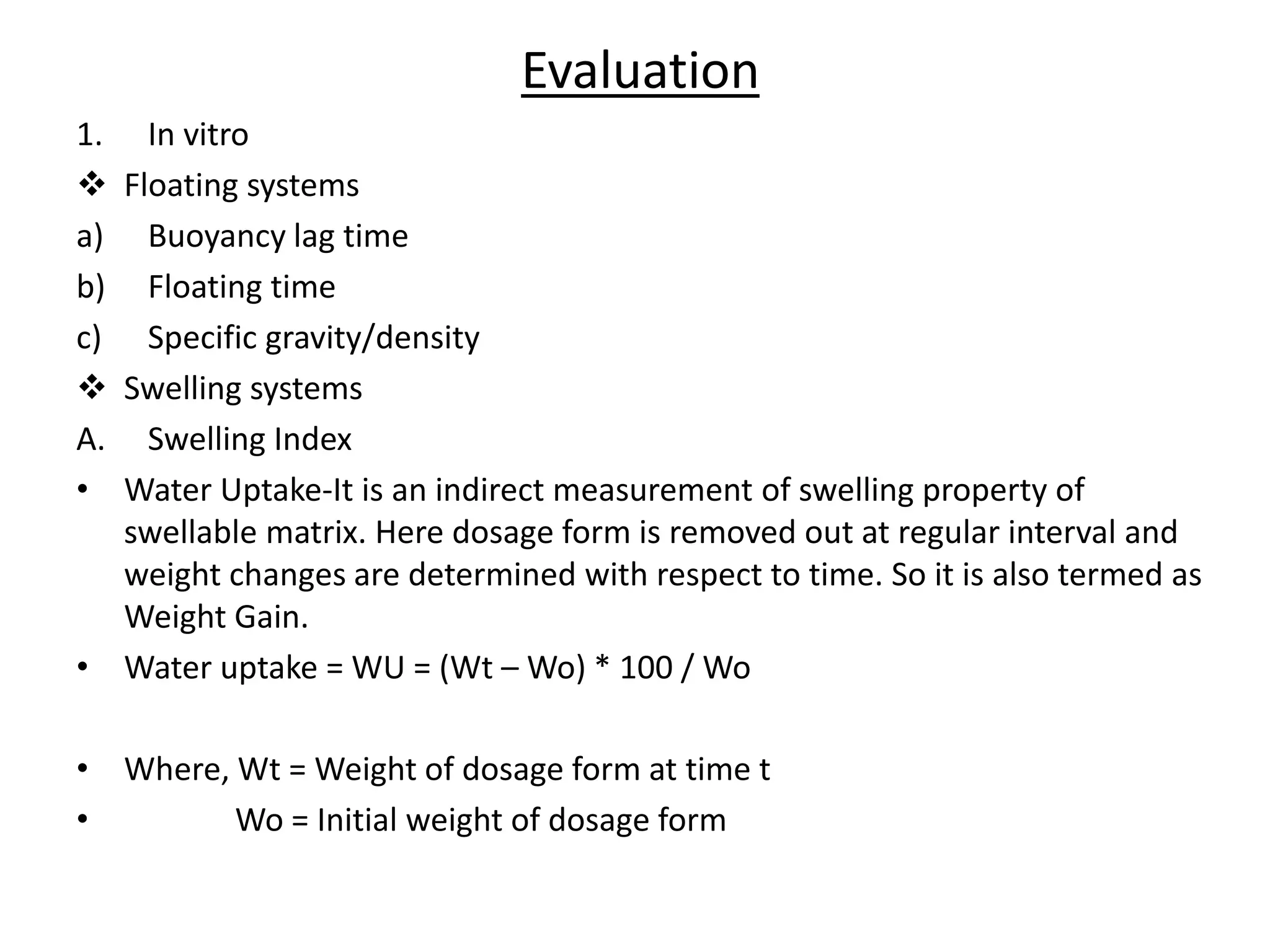 Evaluation 
1. In vitro 
 Floating systems 
a) Buoyancy lag time 
b) Floating time 
c) Specific gravity/density 
 Swelling systems 
A. Swelling Index 
• Water Uptake-It is an indirect measurement of swelling property of 
swellable matrix. Here dosage form is removed out at regular interval and 
weight changes are determined with respect to time. So it is also termed as 
Weight Gain. 
• Water uptake = WU = (Wt – Wo) * 100 / Wo 
• Where, Wt = Weight of dosage form at time t 
• Wo = Initial weight of dosage form 
 