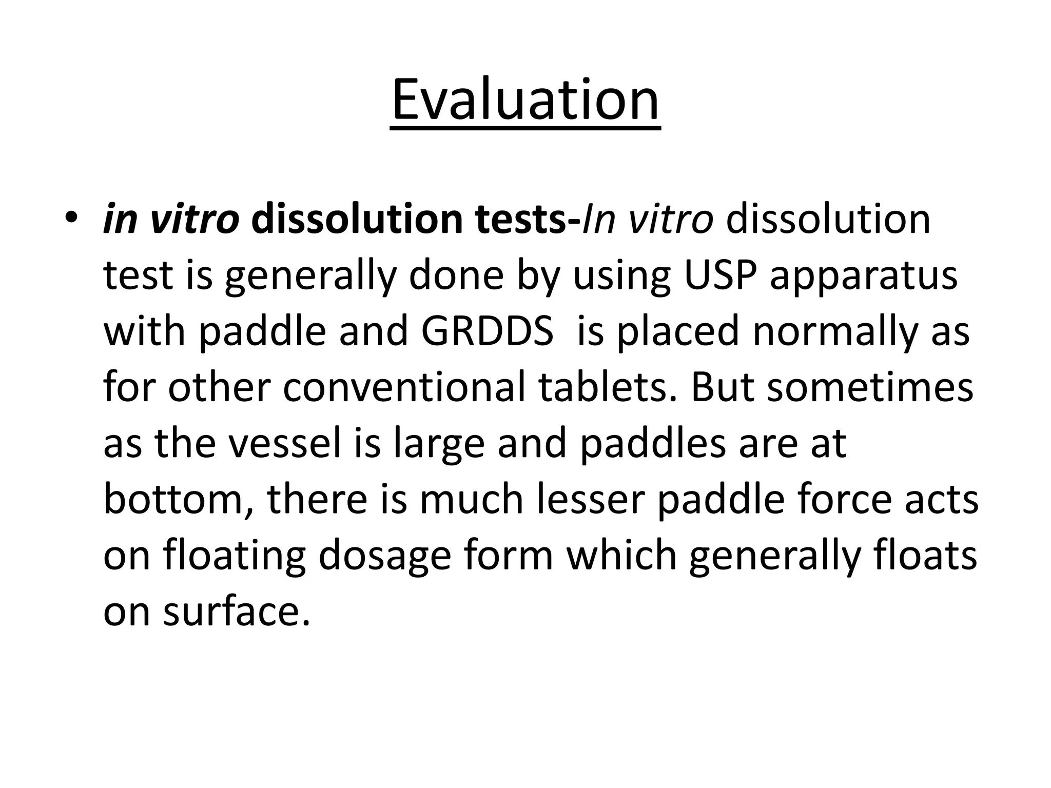 Evaluation 
• in vitro dissolution tests-In vitro dissolution 
test is generally done by using USP apparatus 
with paddle and GRDDS is placed normally as 
for other conventional tablets. But sometimes 
as the vessel is large and paddles are at 
bottom, there is much lesser paddle force acts 
on floating dosage form which generally floats 
on surface. 
 