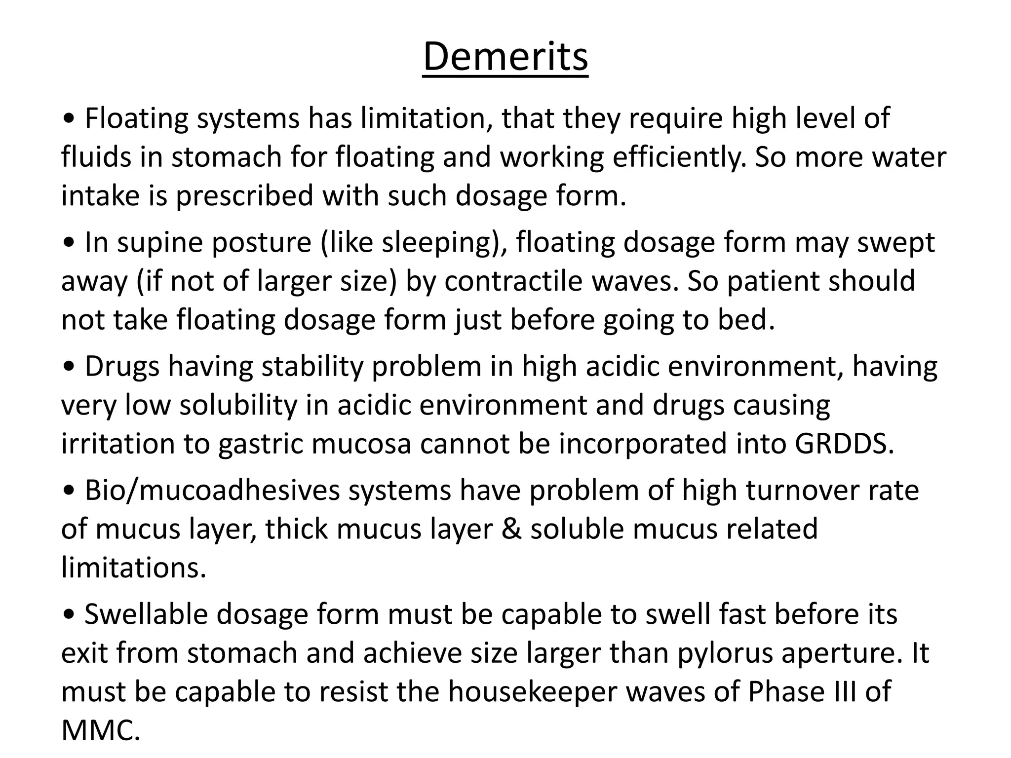Demerits 
• Floating systems has limitation, that they require high level of 
fluids in stomach for floating and working efficiently. So more water 
intake is prescribed with such dosage form. 
• In supine posture (like sleeping), floating dosage form may swept 
away (if not of larger size) by contractile waves. So patient should 
not take floating dosage form just before going to bed. 
• Drugs having stability problem in high acidic environment, having 
very low solubility in acidic environment and drugs causing 
irritation to gastric mucosa cannot be incorporated into GRDDS. 
• Bio/mucoadhesives systems have problem of high turnover rate 
of mucus layer, thick mucus layer & soluble mucus related 
limitations. 
• Swellable dosage form must be capable to swell fast before its 
exit from stomach and achieve size larger than pylorus aperture. It 
must be capable to resist the housekeeper waves of Phase III of 
MMC. 
 