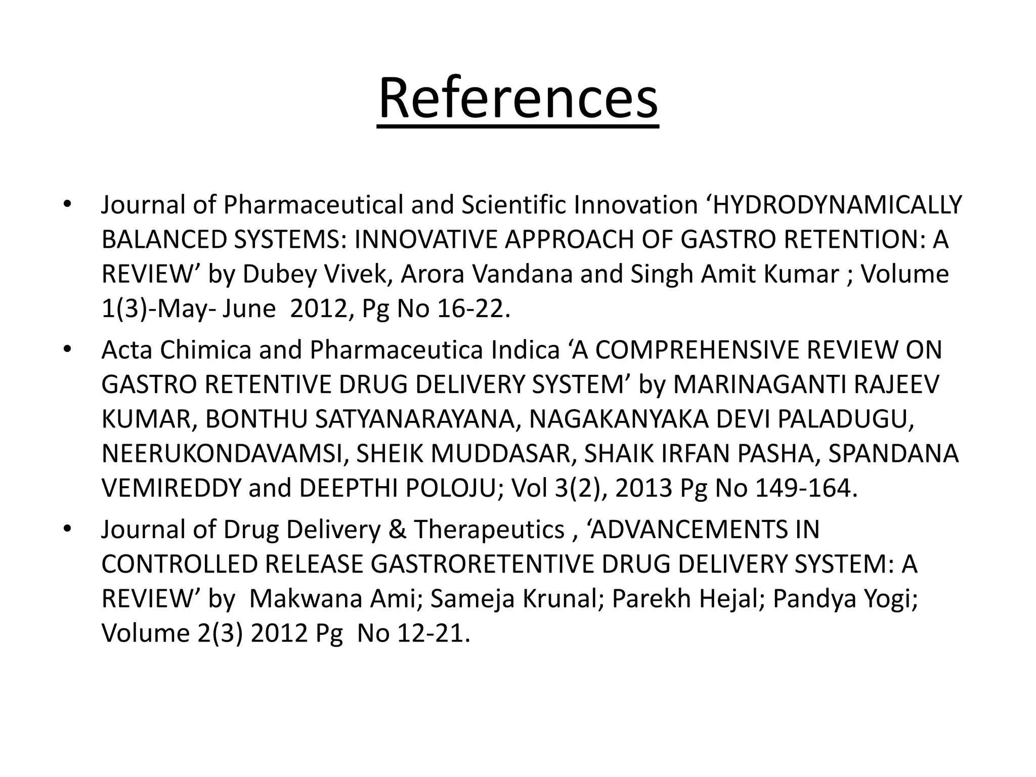 References 
• Journal of Pharmaceutical and Scientific Innovation ‘HYDRODYNAMICALLY 
BALANCED SYSTEMS: INNOVATIVE APPROACH OF GASTRO RETENTION: A 
REVIEW’ by Dubey Vivek, Arora Vandana and Singh Amit Kumar ; Volume 
1(3)-May- June 2012, Pg No 16-22. 
• Acta Chimica and Pharmaceutica Indica ‘A COMPREHENSIVE REVIEW ON 
GASTRO RETENTIVE DRUG DELIVERY SYSTEM’ by MARINAGANTI RAJEEV 
KUMAR, BONTHU SATYANARAYANA, NAGAKANYAKA DEVI PALADUGU, 
NEERUKONDAVAMSI, SHEIK MUDDASAR, SHAIK IRFAN PASHA, SPANDANA 
VEMIREDDY and DEEPTHI POLOJU; Vol 3(2), 2013 Pg No 149-164. 
• Journal of Drug Delivery & Therapeutics , ‘ADVANCEMENTS IN 
CONTROLLED RELEASE GASTRORETENTIVE DRUG DELIVERY SYSTEM: A 
REVIEW’ by Makwana Ami; Sameja Krunal; Parekh Hejal; Pandya Yogi; 
Volume 2(3) 2012 Pg No 12-21. 
 