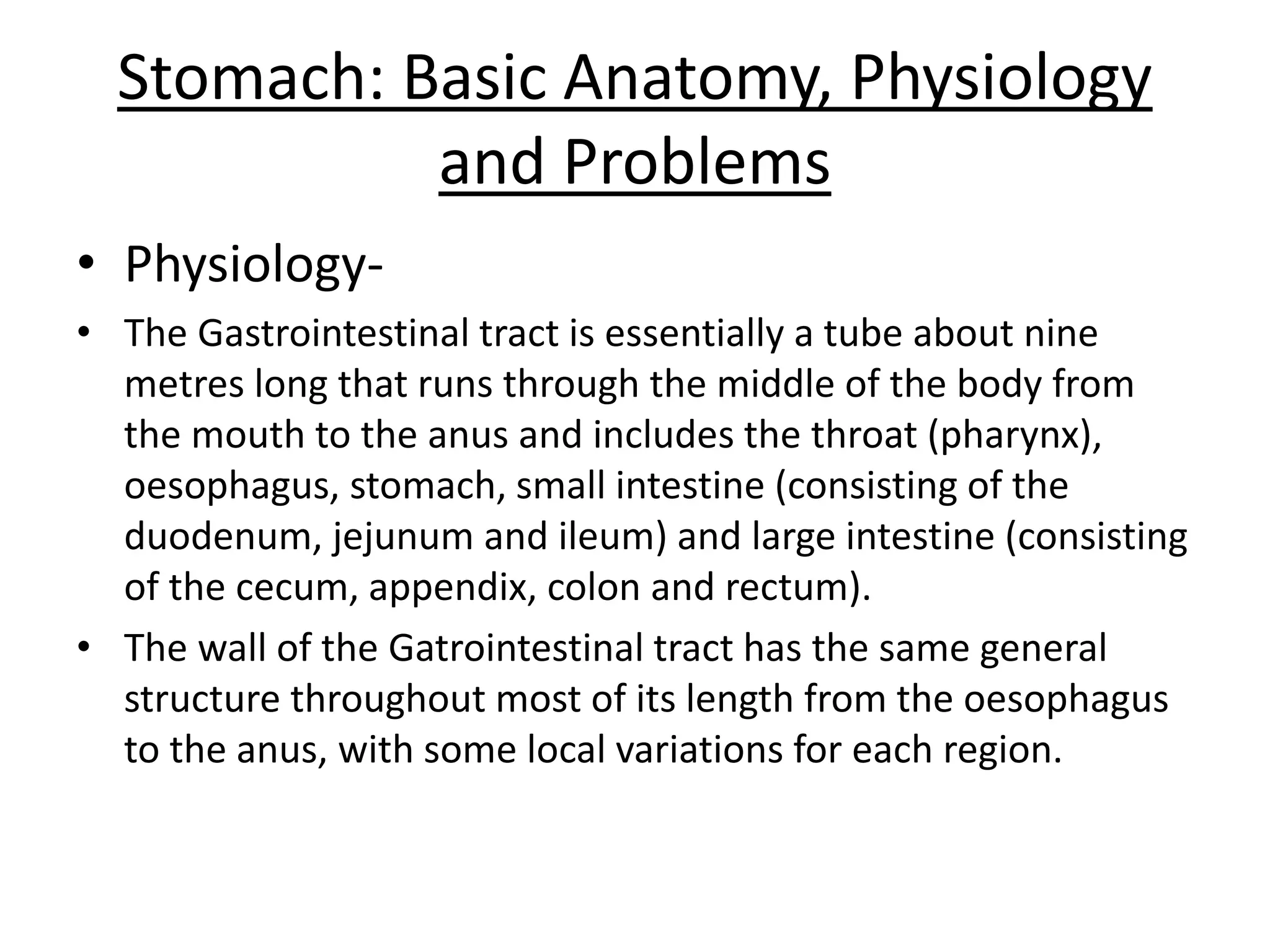 Stomach: Basic Anatomy, Physiology 
and Problems 
• Physiology- 
• The Gastrointestinal tract is essentially a tube about nine 
metres long that runs through the middle of the body from 
the mouth to the anus and includes the throat (pharynx), 
oesophagus, stomach, small intestine (consisting of the 
duodenum, jejunum and ileum) and large intestine (consisting 
of the cecum, appendix, colon and rectum). 
• The wall of the Gatrointestinal tract has the same general 
structure throughout most of its length from the oesophagus 
to the anus, with some local variations for each region. 
 