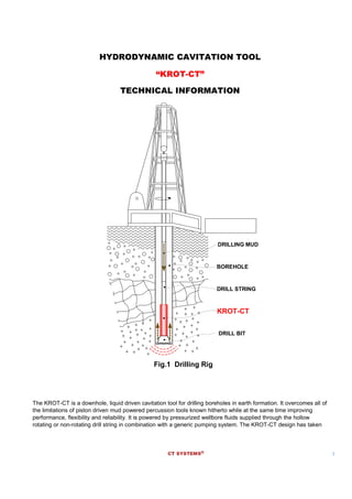 CT SYSTEMS® 1
HYDRODYNAMIC CAVITATION TOOL
“KROT-CT”
TECHNICAL INFORMATION
DRILL STRING
DRILL BIT
DRILLING MUD
KROT-CT
Fig.1 Drilling Rig
BOREHOLE
The KROT-CT is a downhole, liquid driven cavitation tool for drilling boreholes in earth formation. It overcomes all of
the limitations of piston driven mud powered percussion tools known hitherto while at the same time improving
performance, flexibility and reliability. It is powered by pressurized wellbore fluids supplied through the hollow
rotating or non-rotating drill string in combination with a generic pumping system. The KROT-CT design has taken
 