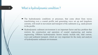 What is hydrodynamic condition ?
 The hydrodynamic conditions or processes, that come about from waves
transforming over a coastal profile and generating wave set up and longshore
currents, will result in movement and transport of the sediments (e.g. sand) present
in the profile.
 Hydrodynamic sediment environment is an important factor and key problem that
restricts the construction and operation of coastal engineering and marine
engineering. Offshore hydrodynamic factors mainly include tide, tidal current,
wave and sediment transport, which are very important for the study and analysis
of hydrodynamic sediment environment.
3
 