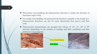  With planar cross-bedding, the palaeocurrent direction is simply the direction of
maximum angle of dip.
 For trough cross-bedding, the palaeocurrent direction is parallel to the trough axis.
Palaeocurrent directions can also be easily determined from groove and flute
casts.
 Palaeocurrent measurements are grouped into classes of 10º, 15º, 20º or 30º
intervals (depending on the number of readings and their variability) and then
plotted on a rose diagram.
Cross Stratification
Sole Mark
6
 