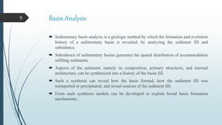 Basin Analysis
 Sedimentary basin analysis is a geologic method by which the formation and evolution
history of a sedimentary basin is revealed, by analyzing the sediment fill and
subsidence.
 Subsidence of sedimentary basins generates the spatial distribution of accommodation
infilling sediments.
 Aspects of the sediment, namely its composition, primary structures, and internal
architecture, can be synthesized into a history of the basin fill.
 Such a synthesis can reveal how the basin formed, how the sediment fill was
transported or precipitated, and reveal sources of the sediment fill.
 From such syntheses models can be developed to explain broad basin formation
mechanisms.
9
 
