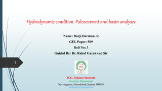 Hydrodynamic condition. Paleocurrent and basin analyses
Name: Darji Darshan .R
GEL Paper: 509
Roll No: 3
Guided By: Dr. Rahul Gayakwad Sir
M.G. Science Institute
(Geology Department)
Navrangpura,Ahmedabad,Gujarat 380009
darshandaiya234@gmail.com
1
 