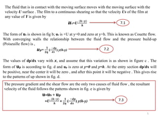 The fluid that is in contact with the moving surface moves with the moving surface with the
velocity U surface . The film to a continuous shearing so that the velocity Us of the film at
any value of Y is given by
us=U
(𝒉−𝒚)
𝒉
The form of us is shown in fig b; us is +U at y=0 and zero at y=h. This is known as Couette flow.
With converging walls the relationship between the fluid flow and the pressure build-up
(Poiseuille flow) is ,
up=
𝟏
𝟐𝜼
(
−𝒅𝒑
𝒅𝒙
) y(h-y)
7.1
The values of dp/dx vary with x, and assume that this variation is as shown in figure c . The
form of up is according to fig. d and up is zero at y=0 and y=h. At the entry section dp/dx will
be positive, near the center it will be zero , and after this point it will be negative . This gives rise
to the patterns of up shown in fig. d.
The pressure gradient and the shear flow are the only two causes of fluid flow , the resultant
velocity of the fluid follows the patterns shown in fig. e is given by
u=us + up
=U
(𝒉−𝒚)
𝒉
+
𝟏
𝟐𝜼
(
−𝒅𝒑
𝒅𝒙
) y(h-y)
7.1
7.2
7.3
5
 