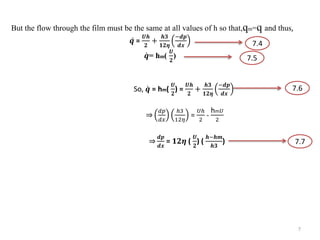 But the flow through the film must be the same at all values of h so that,qm=q and thus,
𝒒 =
𝑼𝒉
𝟐
+
𝒉𝟑
𝟏𝟐𝜼
−𝒅𝒑
𝒅𝒙
𝒒= hm(
𝑼
𝟐
)
So, 𝒒 = hm(
𝑼
𝟐
) =
𝑼𝒉
𝟐
+
𝒉𝟑
𝟏𝟐𝜼
−𝒅𝒑
𝒅𝒙
2 𝑑𝑝
𝑑𝑥
ℎ3
12𝜂
=
𝑈ℎ
2
-
hm 𝑈
2
𝟐 𝒅𝒑
𝒅𝒙
= 𝟏𝟐𝜼 (
𝑼
𝟐
) (
𝒉−𝒉𝒎
𝒉𝟑
)
7.4
7.5
7.6
7.7
7
 