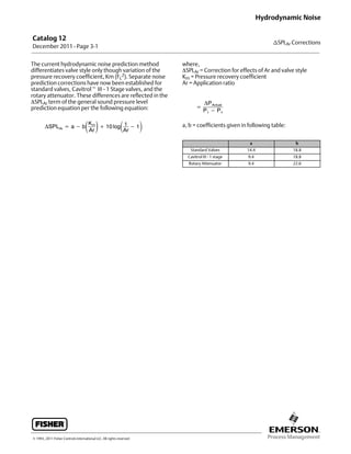 Catalog 12
December 2011 - Page 3-1
nSPLAr Corrections
Hydrodynamic Noise
E 1993, 2011 Fisher Controls International LLC. All rights reserved
The current hydrodynamic noise prediction method
differentiates valve style only though variation of the
pressure recovery coefficient, Km (FL
2). Separate noise
prediction corrections have now been established for
standard valves, Cavitrolt III - 1 Stage valves, and the
rotary attenuator. These differences are reflected in the
SPLAr term of the general sound pressure level
prediction equation per the following equation:
ΔSPLAr = a − bKm
Ar
+ 10 log1
Ar
− 1
where,
SPLAr = Correction for effects of Ar and valve style
Km = Pressure recovery coefficient
Ar = Application ratio
=
ΔPActual
P1 − Pv
a, b = coefficients given in following table:
a b
Standard Valves 14.4 18.8
Cavitrol III - 1 stage 9.4 18.8
Rotary Attenuator 9.4 22.6
 