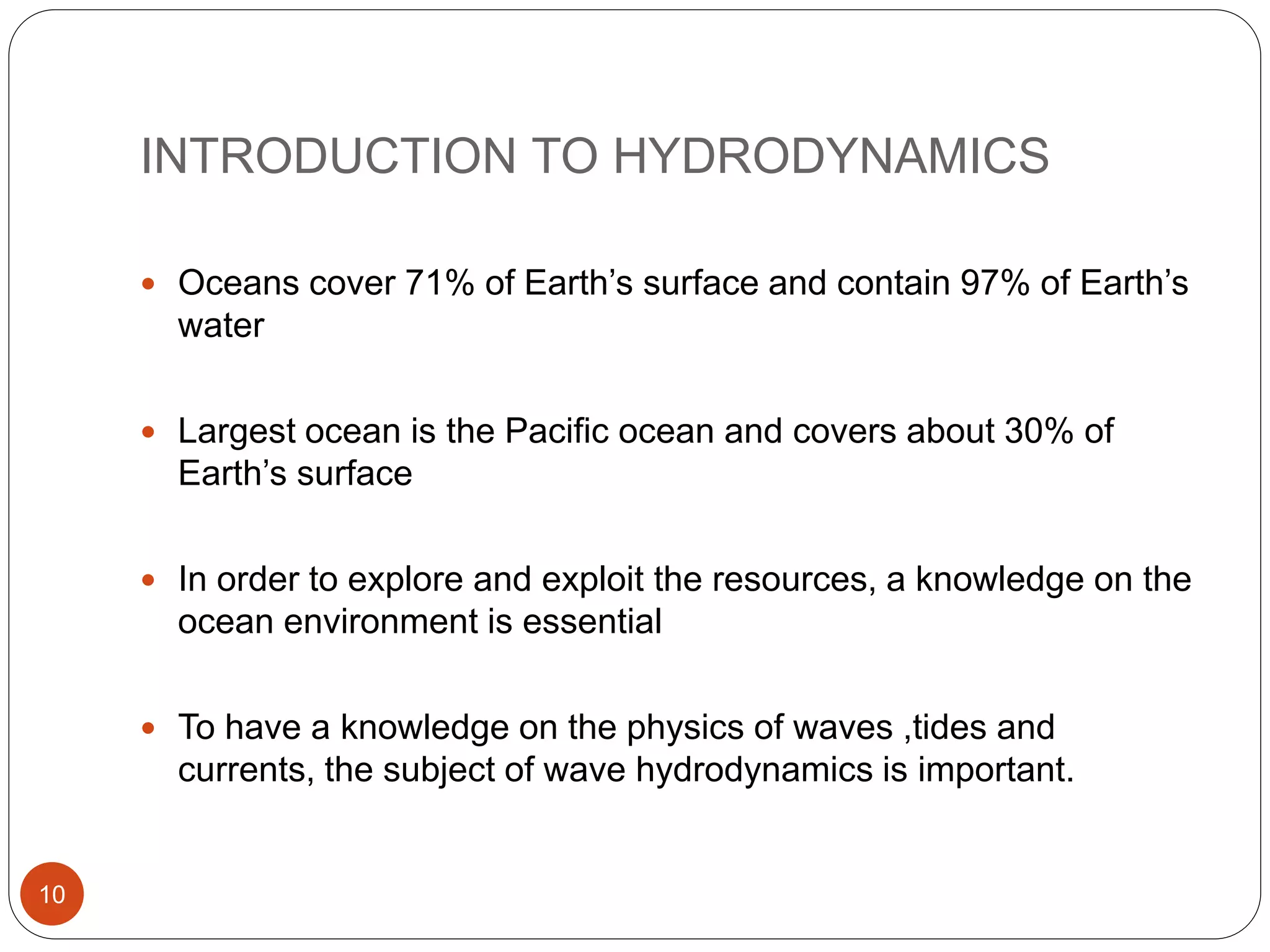 INTRODUCTION TO HYDRODYNAMICS
 Oceans cover 71% of Earth’s surface and contain 97% of Earth’s
water
 Largest ocean is the Pacific ocean and covers about 30% of
Earth’s surface
 In order to explore and exploit the resources, a knowledge on the
ocean environment is essential
 To have a knowledge on the physics of waves ,tides and
currents, the subject of wave hydrodynamics is important.
10
 