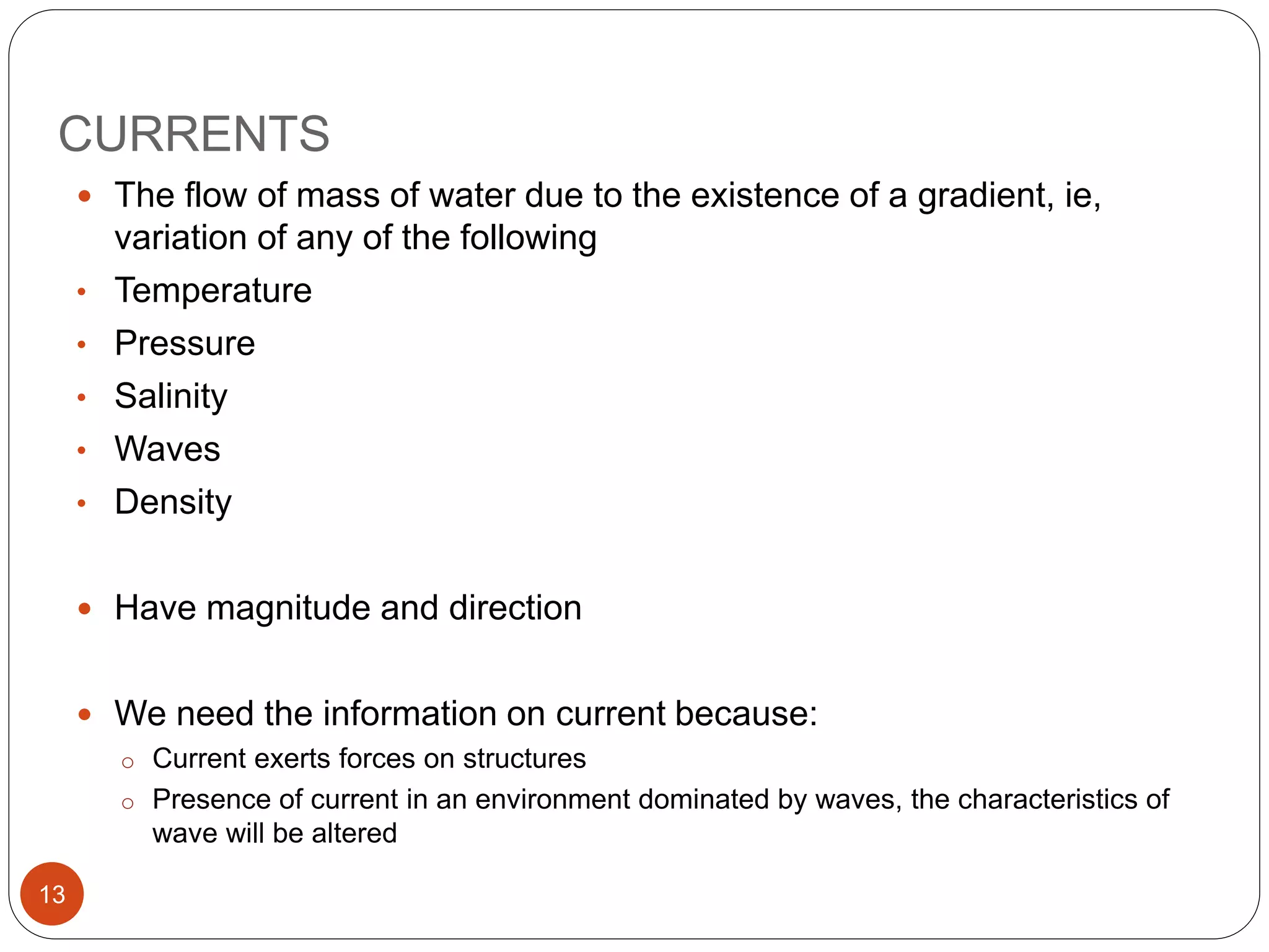 CURRENTS
 The flow of mass of water due to the existence of a gradient, ie,
variation of any of the following
• Temperature
• Pressure
• Salinity
• Waves
• Density
 Have magnitude and direction
 We need the information on current because:
o Current exerts forces on structures
o Presence of current in an environment dominated by waves, the characteristics of
wave will be altered
13
 