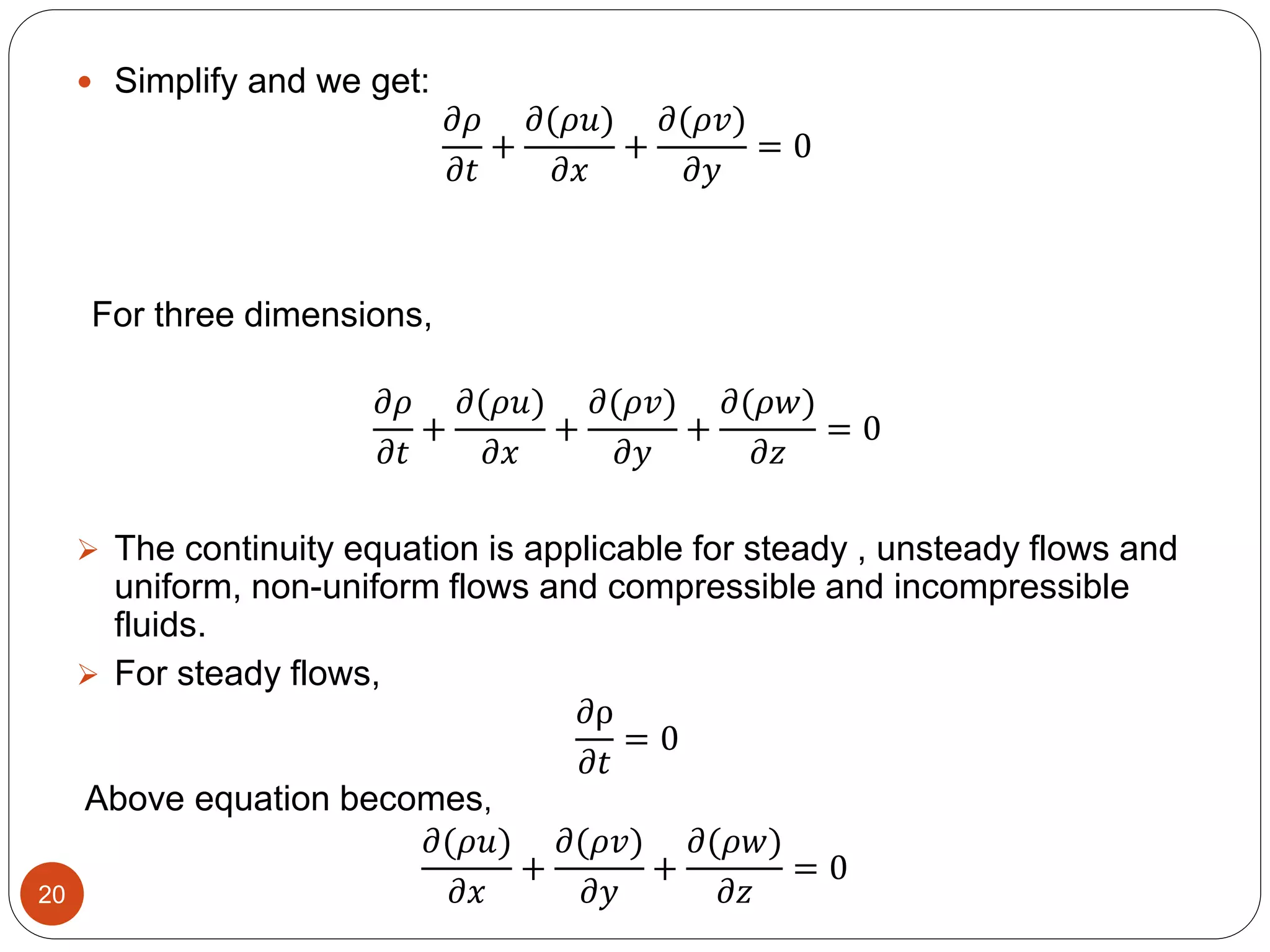  Simplify and we get:
𝜕𝜌
𝜕𝑡
+
𝜕(𝜌𝑢)
𝜕𝑥
+
𝜕(𝜌𝑣)
𝜕𝑦
= 0
For three dimensions,
𝜕𝜌
𝜕𝑡
+
𝜕(𝜌𝑢)
𝜕𝑥
+
𝜕(𝜌𝑣)
𝜕𝑦
+
𝜕(𝜌𝑤)
𝜕𝑧
= 0
 The continuity equation is applicable for steady , unsteady flows and
uniform, non-uniform flows and compressible and incompressible
fluids.
 For steady flows,
𝜕ρ
𝜕𝑡
= 0
𝜕(𝜌𝑢)
𝜕𝑥
+
𝜕(𝜌𝑣)
𝜕𝑦
+
𝜕(𝜌𝑤)
𝜕𝑧
= 0
Above equation becomes,
20
 