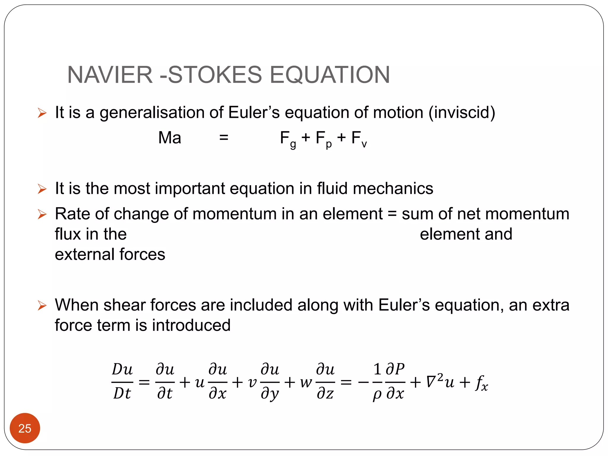 NAVIER -STOKES EQUATION
 It is a generalisation of Euler’s equation of motion (inviscid)
Ma = Fg + Fp + Fv
 It is the most important equation in fluid mechanics
 Rate of change of momentum in an element = sum of net momentum
flux in the element and
external forces
 When shear forces are included along with Euler’s equation, an extra
force term is introduced
𝐷𝑢
𝐷𝑡
=
𝜕𝑢
𝜕𝑡
+ 𝑢
𝜕𝑢
𝜕𝑥
+ 𝑣
𝜕𝑢
𝜕𝑦
+ 𝑤
𝜕𝑢
𝜕𝑧
= −
1
𝜌
𝜕𝑃
𝜕𝑥
+ 𝛻2 𝑢 + 𝑓𝑥
25
 