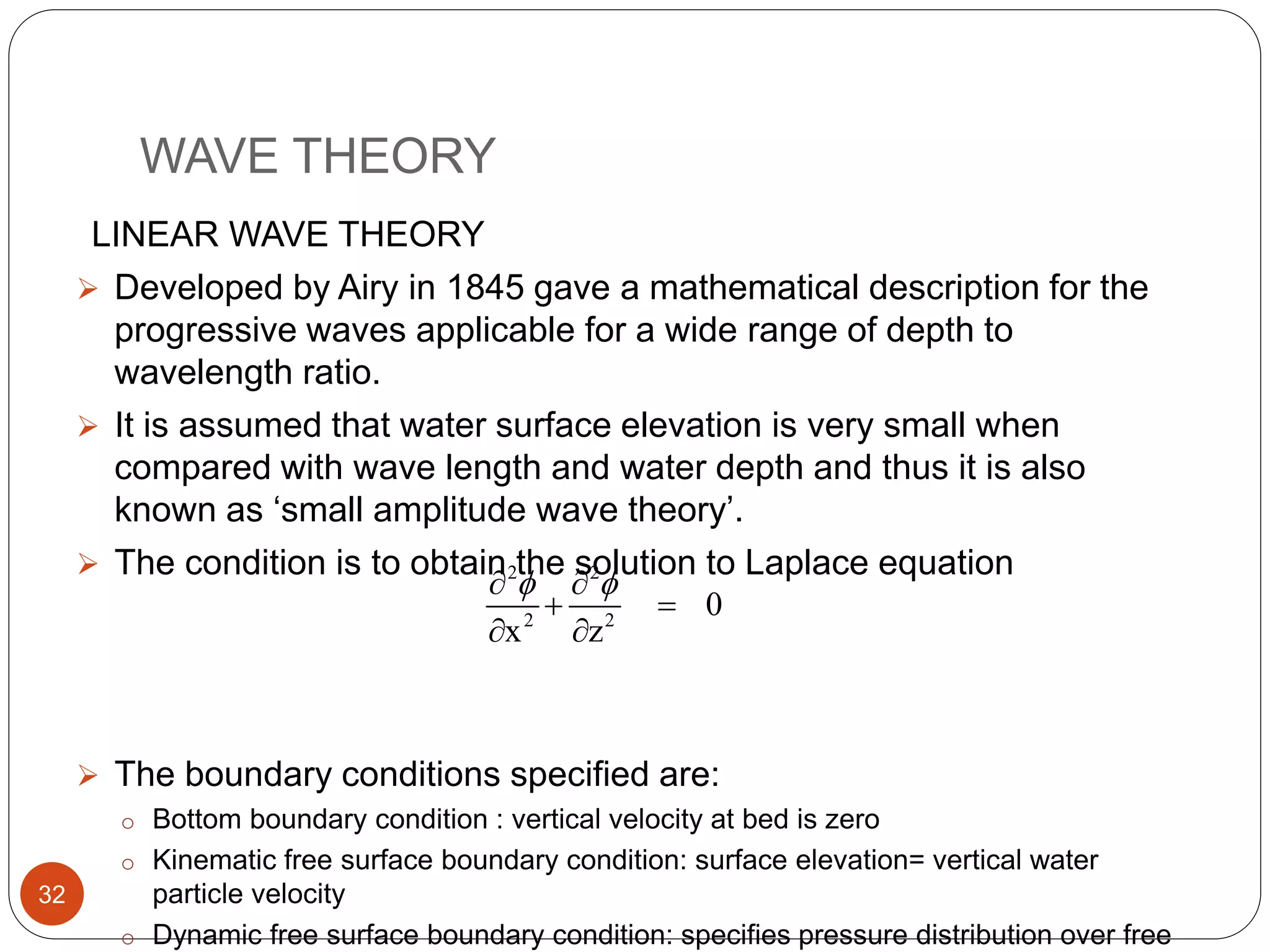 WAVE THEORY
LINEAR WAVE THEORY
 Developed by Airy in 1845 gave a mathematical description for the
progressive waves applicable for a wide range of depth to
wavelength ratio.
 It is assumed that water surface elevation is very small when
compared with wave length and water depth and thus it is also
known as ‘small amplitude wave theory’.
 The condition is to obtain the solution to Laplace equation
 The boundary conditions specified are:
o Bottom boundary condition : vertical velocity at bed is zero
o Kinematic free surface boundary condition: surface elevation= vertical water
particle velocity
o Dynamic free surface boundary condition: specifies pressure distribution over free
2 2
2 2
0
x z
  
 
 
32
 