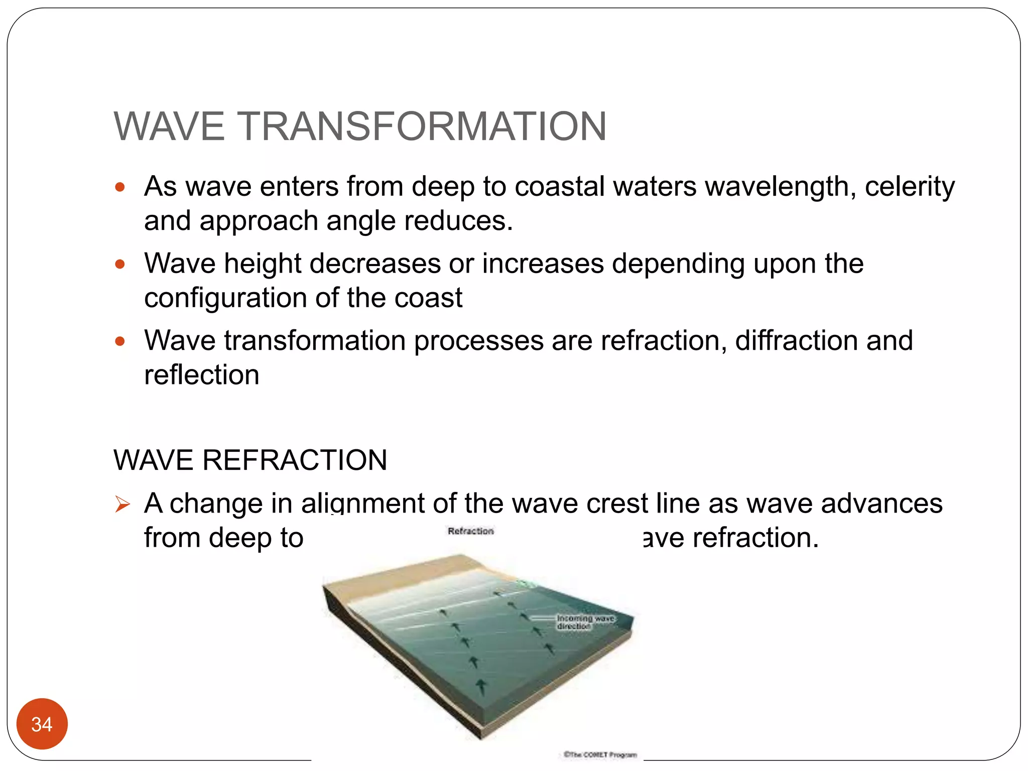 WAVE TRANSFORMATION
 As wave enters from deep to coastal waters wavelength, celerity
and approach angle reduces.
 Wave height decreases or increases depending upon the
configuration of the coast
 Wave transformation processes are refraction, diffraction and
reflection
WAVE REFRACTION
 A change in alignment of the wave crest line as wave advances
from deep to shallow waters is called wave refraction.
34
 