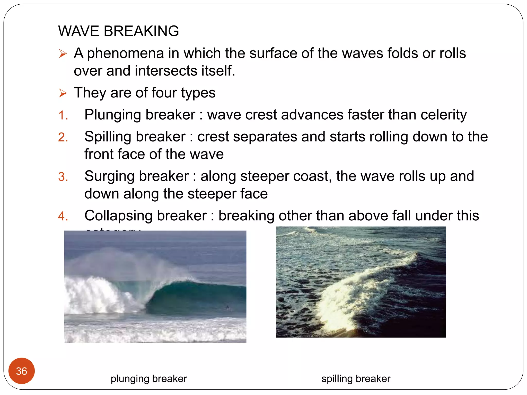 WAVE BREAKING
 A phenomena in which the surface of the waves folds or rolls
over and intersects itself.
 They are of four types
1. Plunging breaker : wave crest advances faster than celerity
2. Spilling breaker : crest separates and starts rolling down to the
front face of the wave
3. Surging breaker : along steeper coast, the wave rolls up and
down along the steeper face
4. Collapsing breaker : breaking other than above fall under this
category.
plunging breaker spilling breaker
36
 